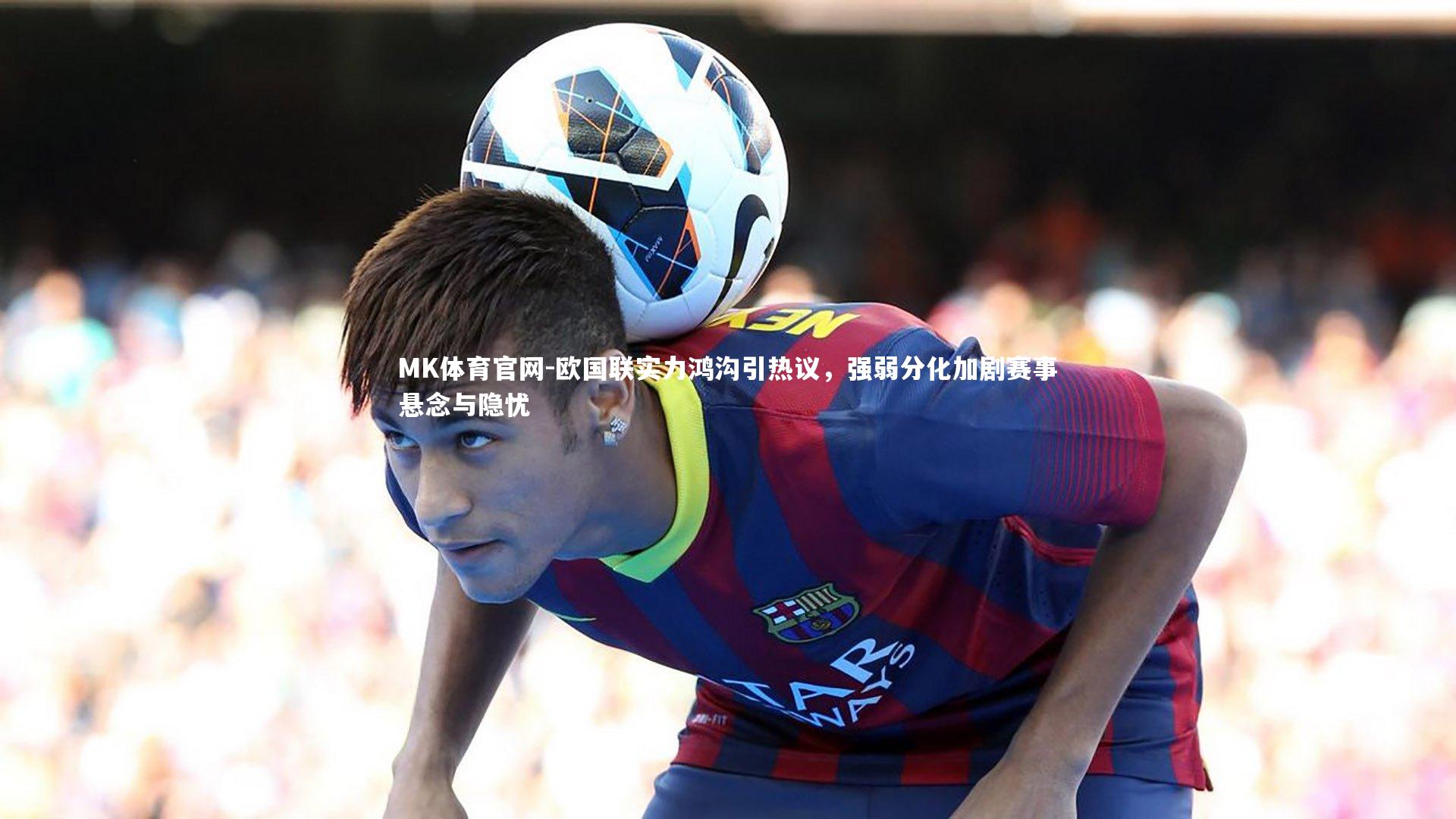 MK体育官网-欧国联实力鸿沟引热议，强弱分化加剧赛事悬念与隐忧